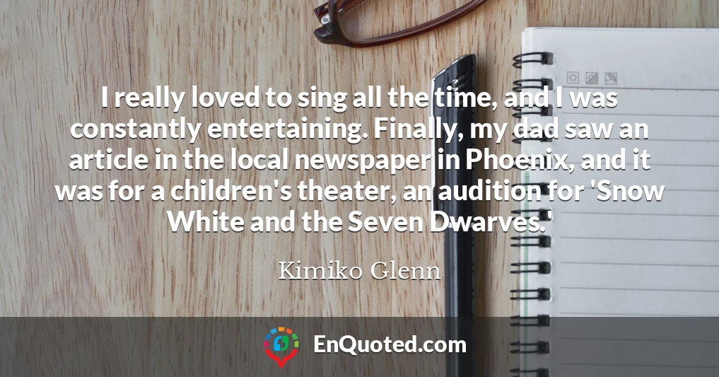 I really loved to sing all the time, and I was constantly entertaining. Finally, my dad saw an article in the local newspaper in Phoenix, and it was for a children's theater, an audition for 'Snow White and the Seven Dwarves.'