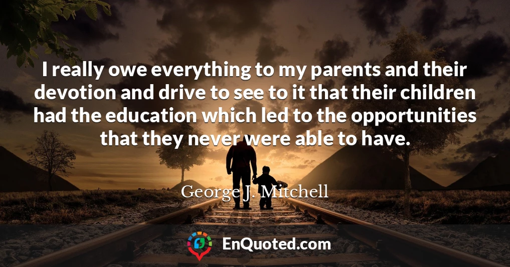 I really owe everything to my parents and their devotion and drive to see to it that their children had the education which led to the opportunities that they never were able to have.