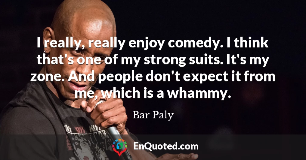 I really, really enjoy comedy. I think that's one of my strong suits. It's my zone. And people don't expect it from me, which is a whammy.