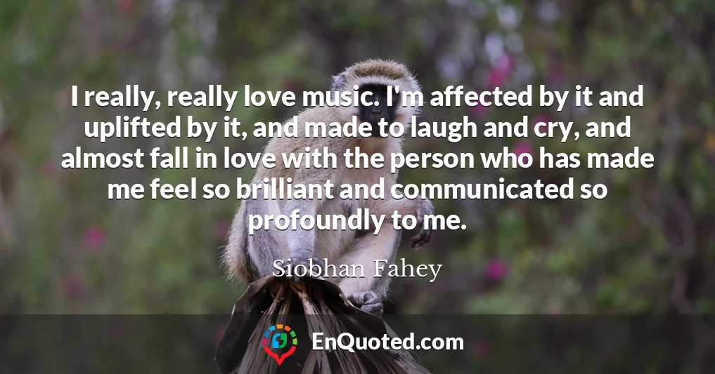 I really, really love music. I'm affected by it and uplifted by it, and made to laugh and cry, and almost fall in love with the person who has made me feel so brilliant and communicated so profoundly to me.