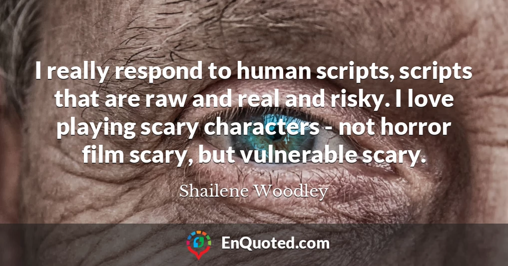 I really respond to human scripts, scripts that are raw and real and risky. I love playing scary characters - not horror film scary, but vulnerable scary.