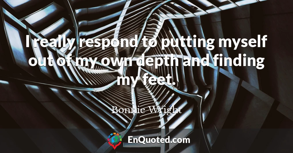 I really respond to putting myself out of my own depth and finding my feet.