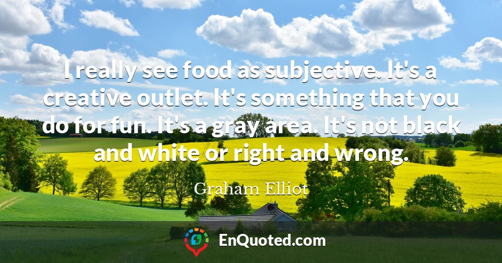 I really see food as subjective. It's a creative outlet. It's something that you do for fun. It's a gray area. It's not black and white or right and wrong.