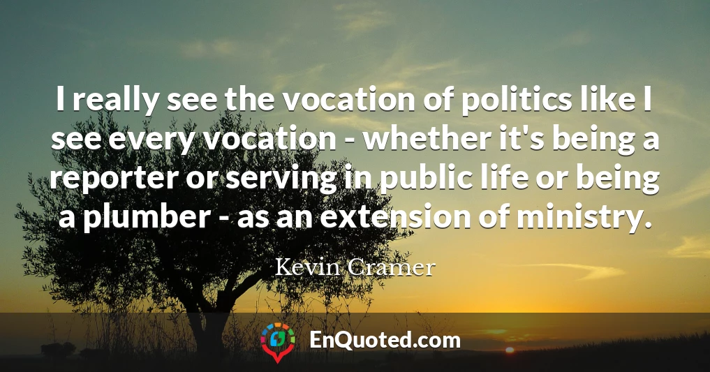 I really see the vocation of politics like I see every vocation - whether it's being a reporter or serving in public life or being a plumber - as an extension of ministry.