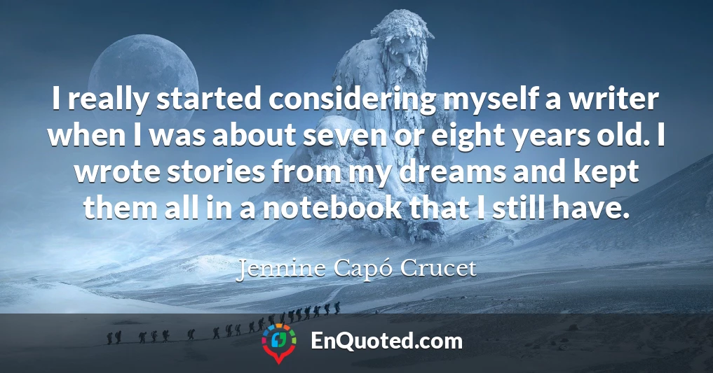 I really started considering myself a writer when I was about seven or eight years old. I wrote stories from my dreams and kept them all in a notebook that I still have.