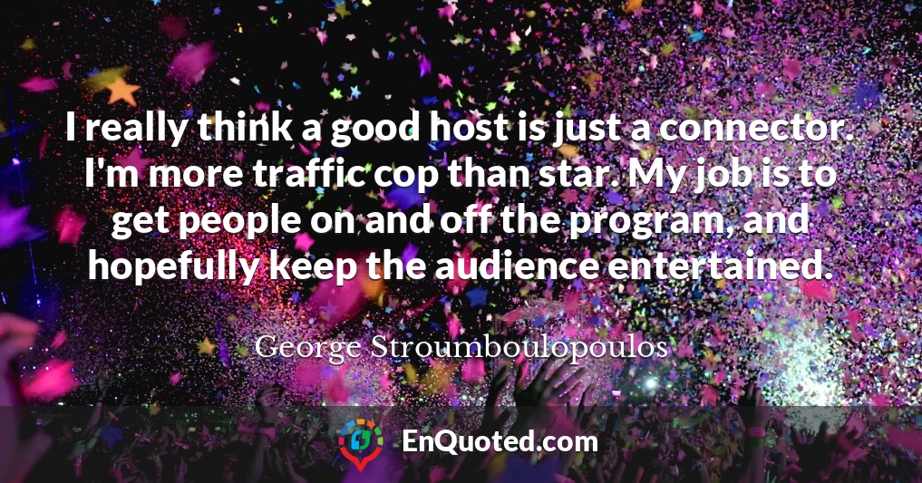 I really think a good host is just a connector. I'm more traffic cop than star. My job is to get people on and off the program, and hopefully keep the audience entertained.