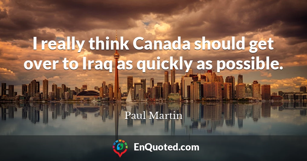 I really think Canada should get over to Iraq as quickly as possible.