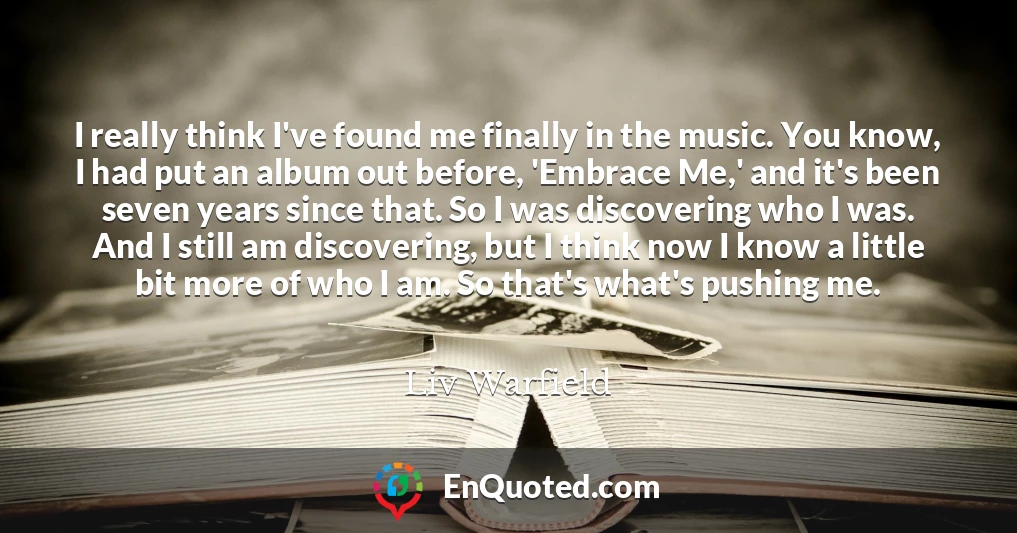 I really think I've found me finally in the music. You know, I had put an album out before, 'Embrace Me,' and it's been seven years since that. So I was discovering who I was. And I still am discovering, but I think now I know a little bit more of who I am. So that's what's pushing me.