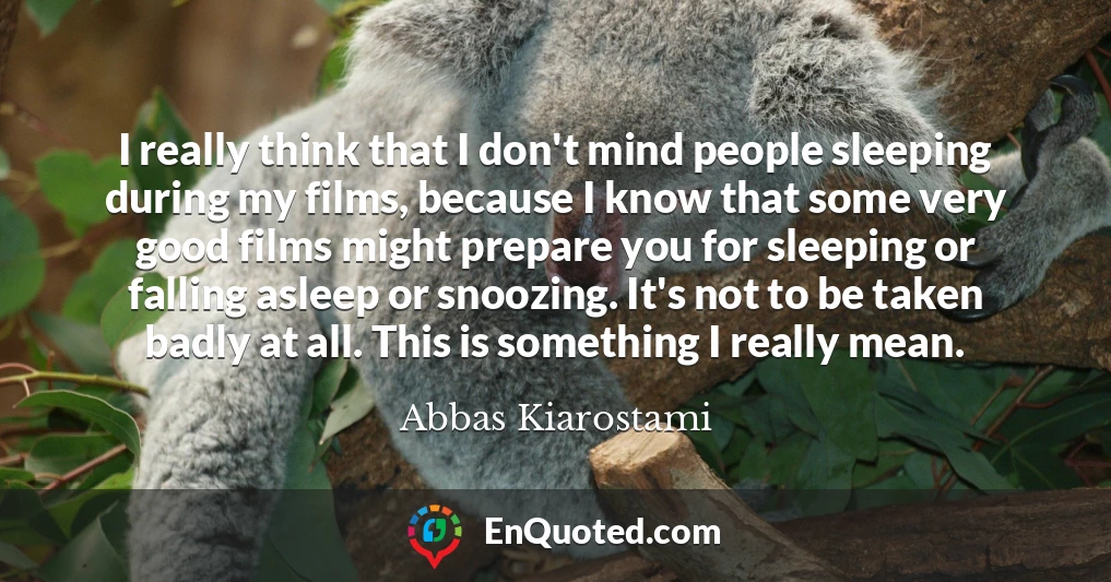 I really think that I don't mind people sleeping during my films, because I know that some very good films might prepare you for sleeping or falling asleep or snoozing. It's not to be taken badly at all. This is something I really mean.