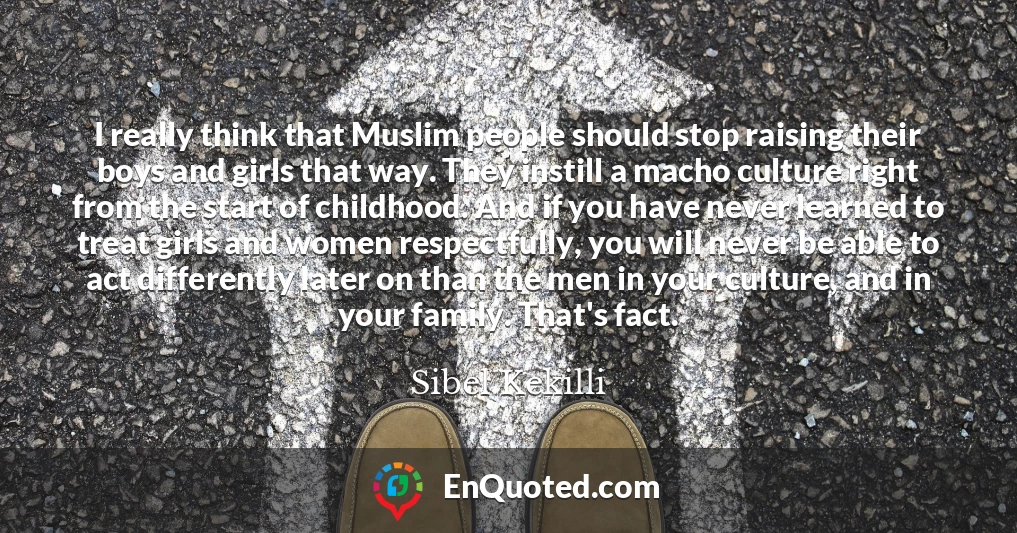 I really think that Muslim people should stop raising their boys and girls that way. They instill a macho culture right from the start of childhood. And if you have never learned to treat girls and women respectfully, you will never be able to act differently later on than the men in your culture, and in your family. That's fact.