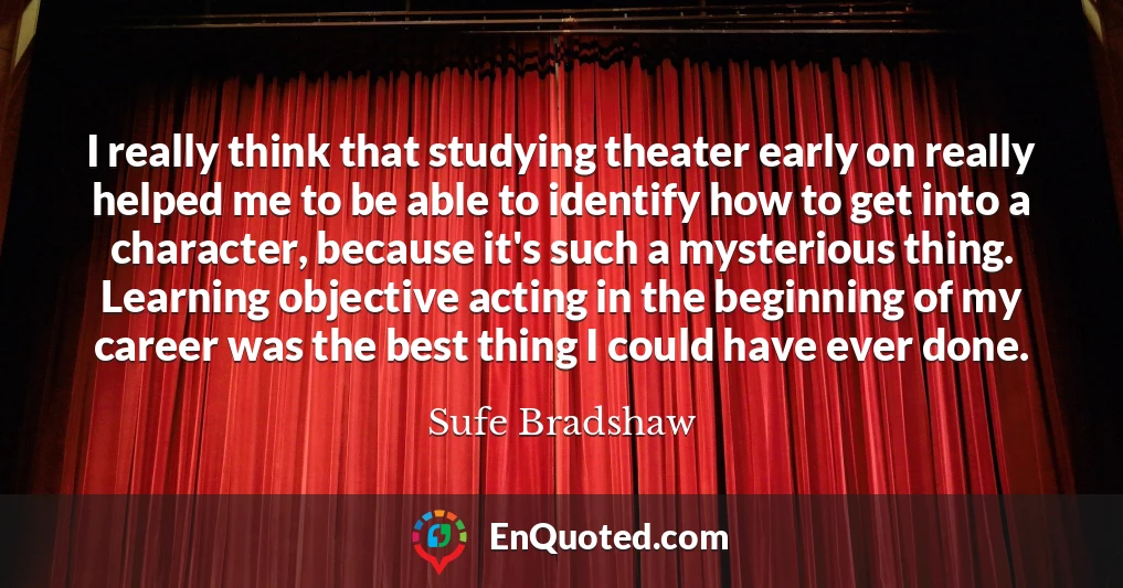 I really think that studying theater early on really helped me to be able to identify how to get into a character, because it's such a mysterious thing. Learning objective acting in the beginning of my career was the best thing I could have ever done.