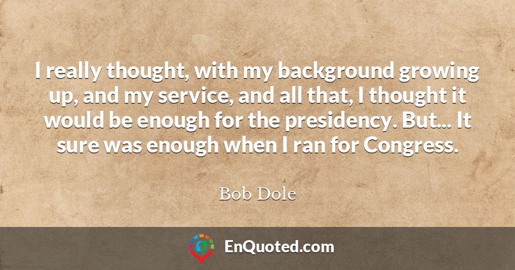 I really thought, with my background growing up, and my service, and all that, I thought it would be enough for the presidency. But... It sure was enough when I ran for Congress.