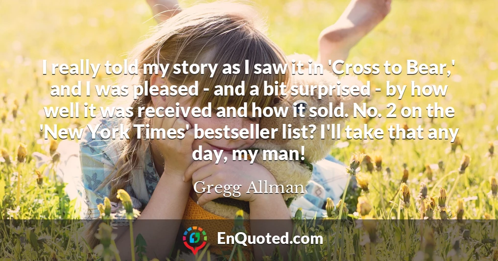 I really told my story as I saw it in 'Cross to Bear,' and I was pleased - and a bit surprised - by how well it was received and how it sold. No. 2 on the 'New York Times' bestseller list? I'll take that any day, my man!