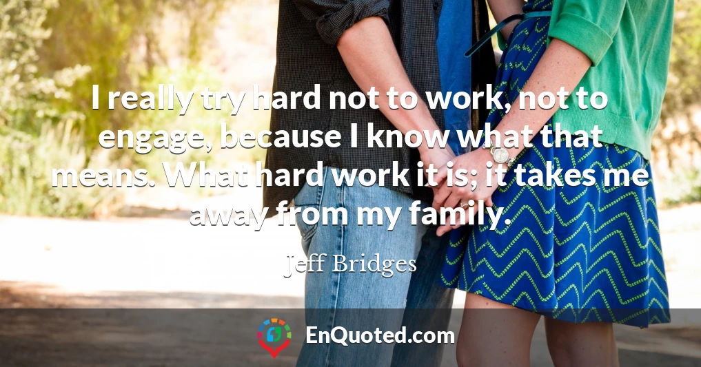 I really try hard not to work, not to engage, because I know what that means. What hard work it is; it takes me away from my family.