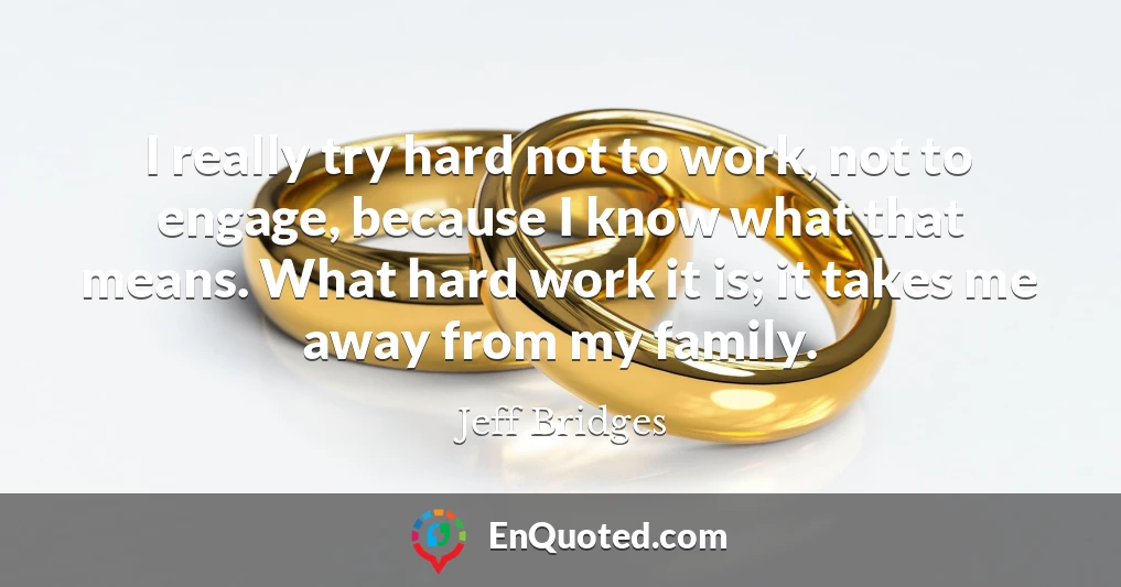 I really try hard not to work, not to engage, because I know what that means. What hard work it is; it takes me away from my family.