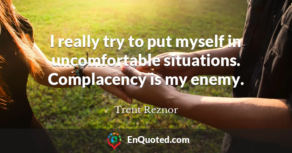 I really try to put myself in uncomfortable situations. Complacency is my enemy.