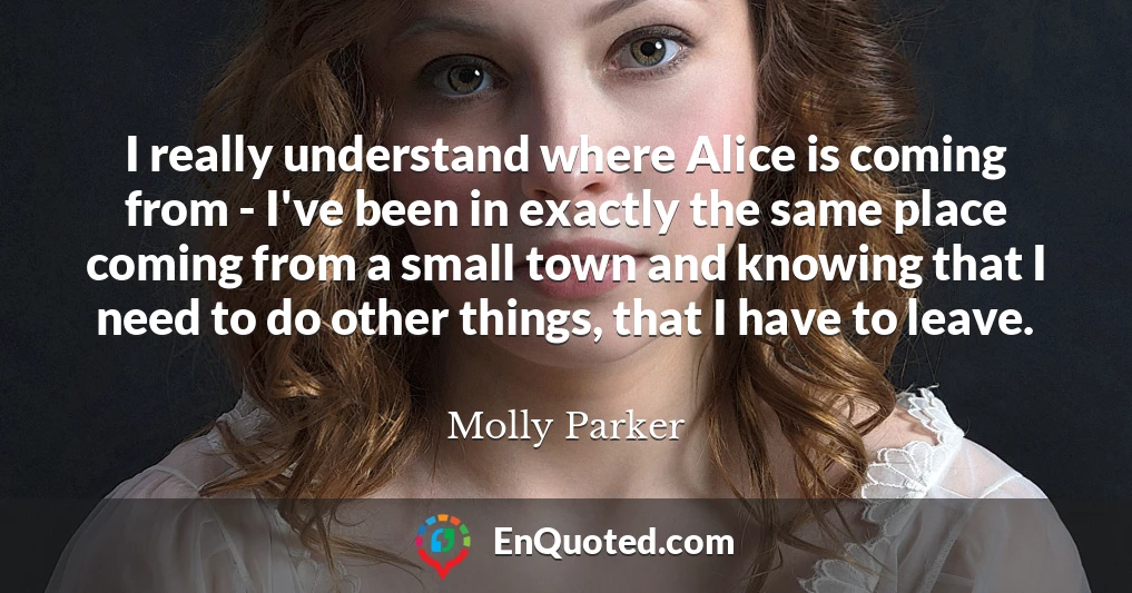 I really understand where Alice is coming from - I've been in exactly the same place coming from a small town and knowing that I need to do other things, that I have to leave.