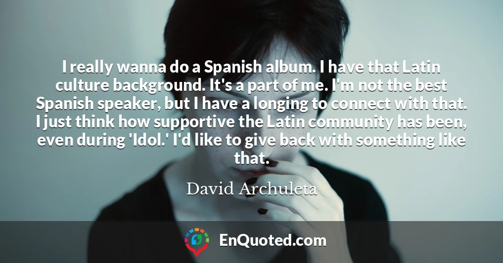 I really wanna do a Spanish album. I have that Latin culture background. It's a part of me. I'm not the best Spanish speaker, but I have a longing to connect with that. I just think how supportive the Latin community has been, even during 'Idol.' I'd like to give back with something like that.