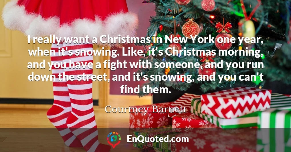 I really want a Christmas in New York one year, when it's snowing. Like, it's Christmas morning, and you have a fight with someone, and you run down the street, and it's snowing, and you can't find them.