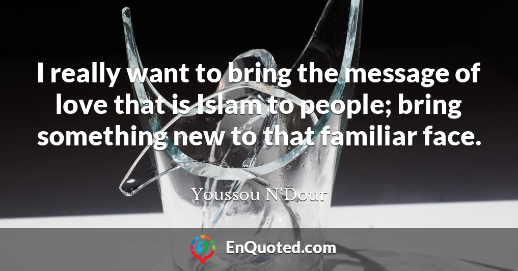 I really want to bring the message of love that is Islam to people; bring something new to that familiar face.