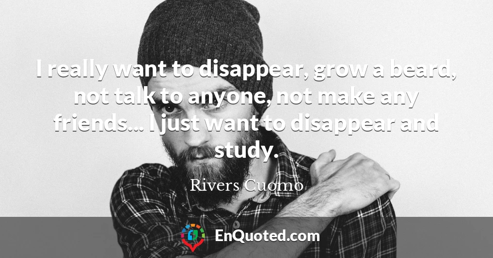 I really want to disappear, grow a beard, not talk to anyone, not make any friends... I just want to disappear and study.