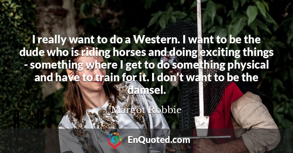 I really want to do a Western. I want to be the dude who is riding horses and doing exciting things - something where I get to do something physical and have to train for it. I don't want to be the damsel.