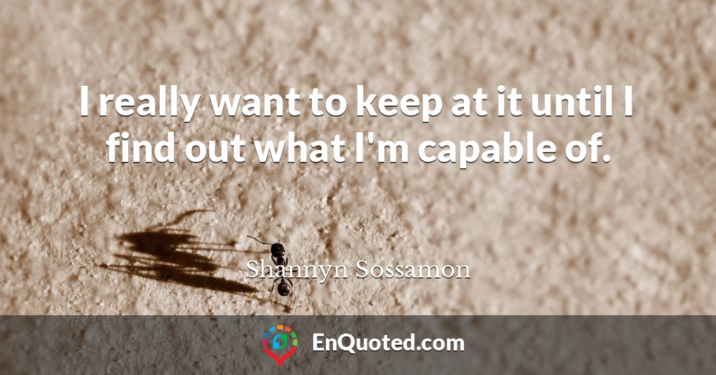 I really want to keep at it until I find out what I'm capable of.