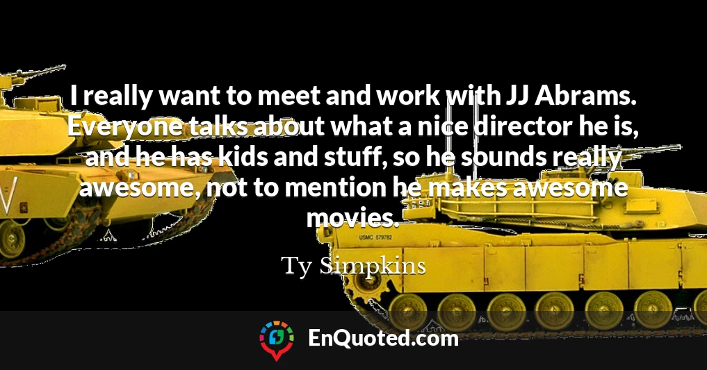 I really want to meet and work with JJ Abrams. Everyone talks about what a nice director he is, and he has kids and stuff, so he sounds really awesome, not to mention he makes awesome movies.