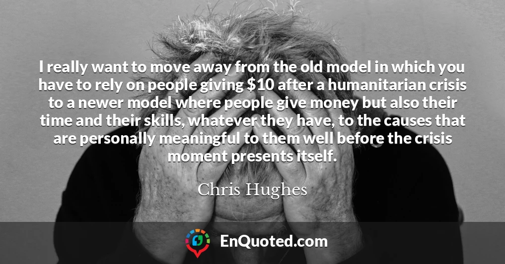 I really want to move away from the old model in which you have to rely on people giving $10 after a humanitarian crisis to a newer model where people give money but also their time and their skills, whatever they have, to the causes that are personally meaningful to them well before the crisis moment presents itself.