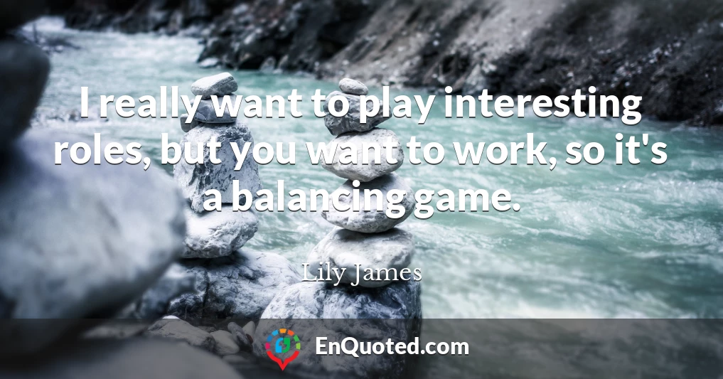 I really want to play interesting roles, but you want to work, so it's a balancing game.