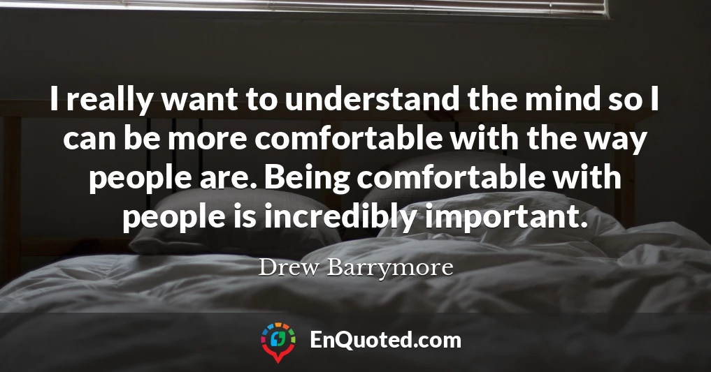 I really want to understand the mind so I can be more comfortable with the way people are. Being comfortable with people is incredibly important.