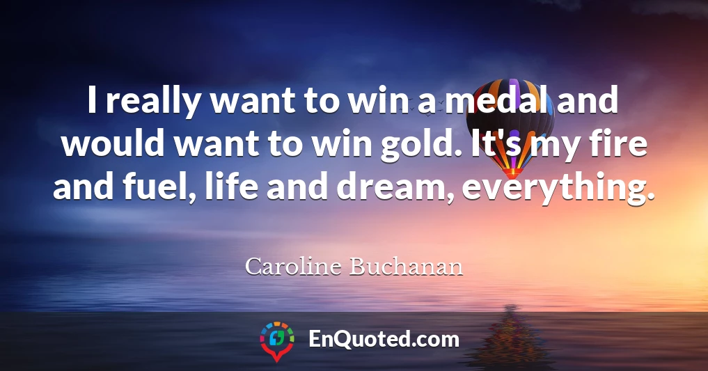 I really want to win a medal and would want to win gold. It's my fire and fuel, life and dream, everything.