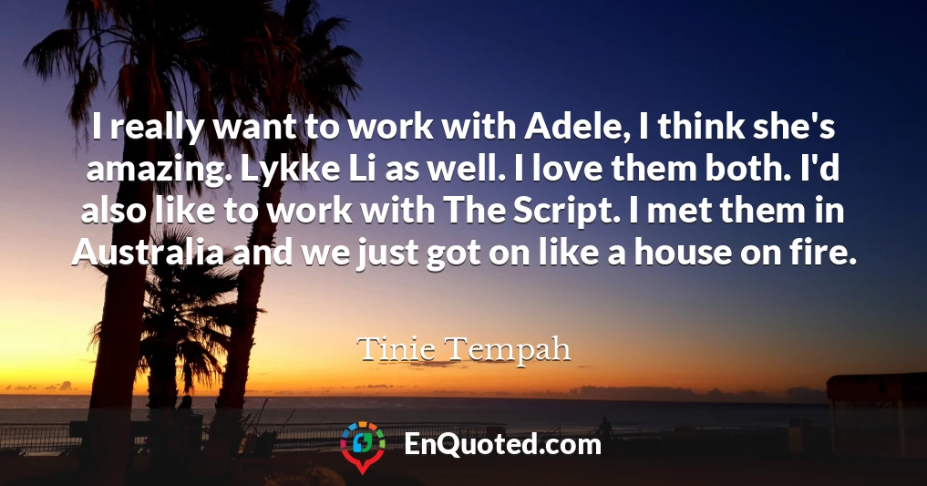 I really want to work with Adele, I think she's amazing. Lykke Li as well. I love them both. I'd also like to work with The Script. I met them in Australia and we just got on like a house on fire.