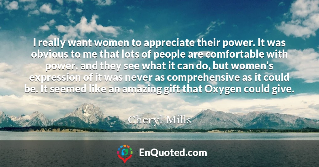 I really want women to appreciate their power. It was obvious to me that lots of people are comfortable with power, and they see what it can do, but women's expression of it was never as comprehensive as it could be. It seemed like an amazing gift that Oxygen could give.