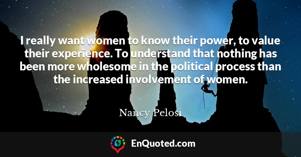 I really want women to know their power, to value their experience. To understand that nothing has been more wholesome in the political process than the increased involvement of women.