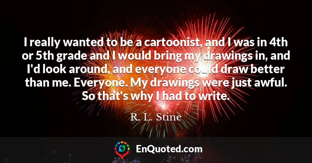 I really wanted to be a cartoonist, and I was in 4th or 5th grade and I would bring my drawings in, and I'd look around, and everyone could draw better than me. Everyone. My drawings were just awful. So that's why I had to write.