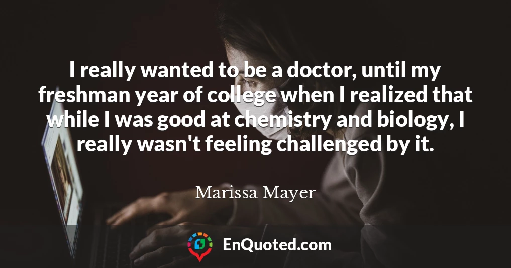 I really wanted to be a doctor, until my freshman year of college when I realized that while I was good at chemistry and biology, I really wasn't feeling challenged by it.