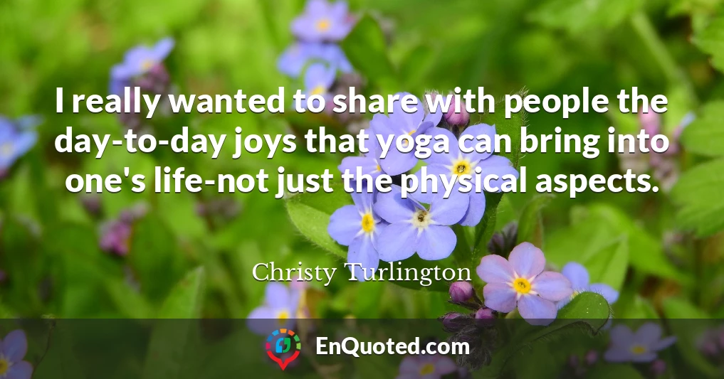 I really wanted to share with people the day-to-day joys that yoga can bring into one's life-not just the physical aspects.
