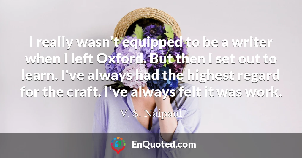 I really wasn't equipped to be a writer when I left Oxford. But then I set out to learn. I've always had the highest regard for the craft. I've always felt it was work.