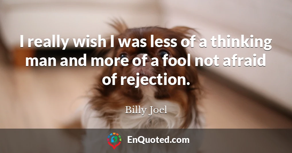 I really wish I was less of a thinking man and more of a fool not afraid of rejection.