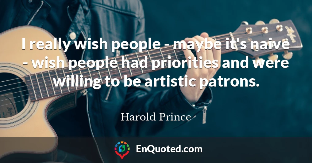 I really wish people - maybe it's naive - wish people had priorities and were willing to be artistic patrons.