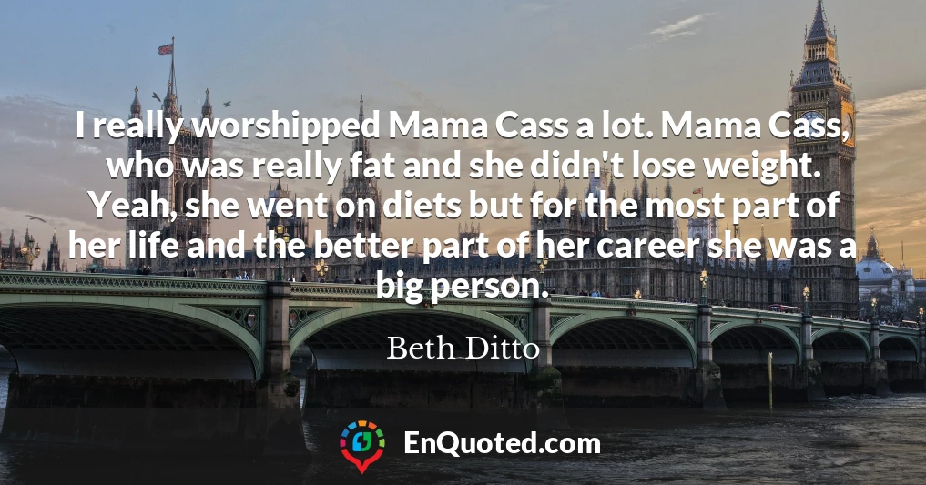 I really worshipped Mama Cass a lot. Mama Cass, who was really fat and she didn't lose weight. Yeah, she went on diets but for the most part of her life and the better part of her career she was a big person.