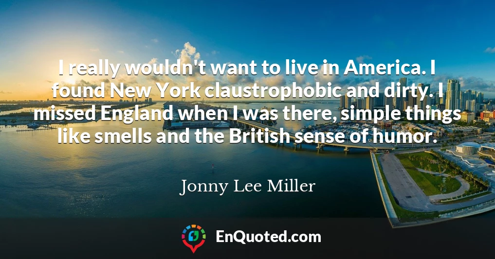 I really wouldn't want to live in America. I found New York claustrophobic and dirty. I missed England when I was there, simple things like smells and the British sense of humor.