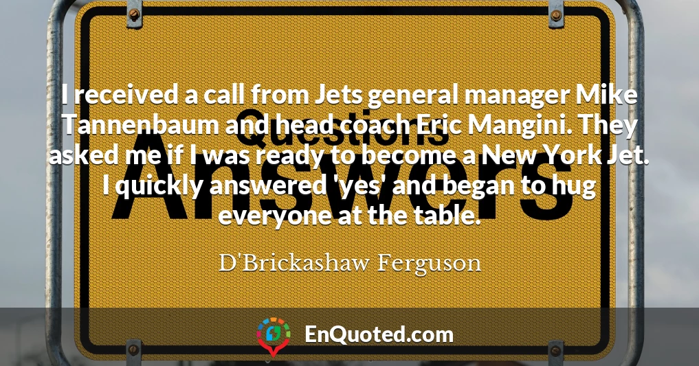 I received a call from Jets general manager Mike Tannenbaum and head coach Eric Mangini. They asked me if I was ready to become a New York Jet. I quickly answered 'yes' and began to hug everyone at the table.
