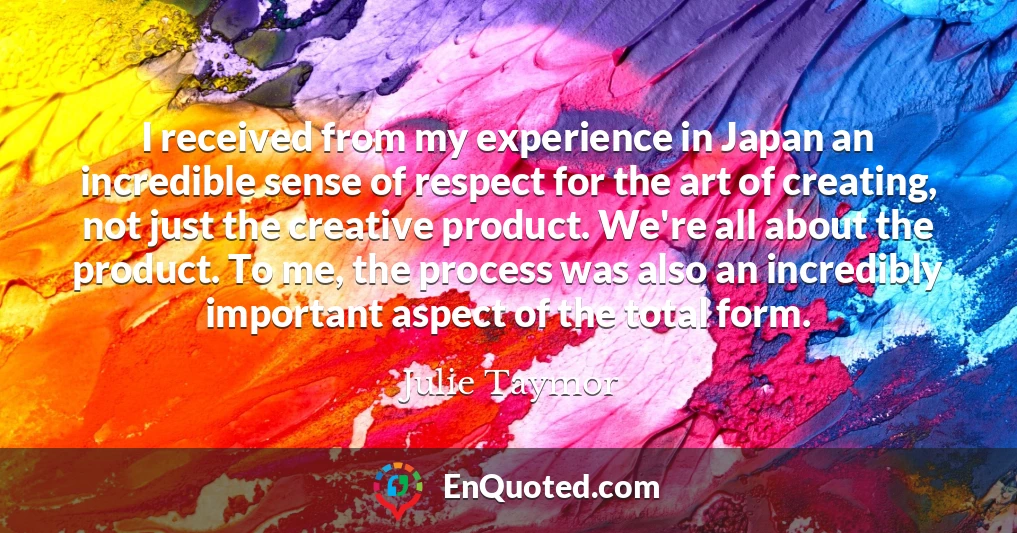 I received from my experience in Japan an incredible sense of respect for the art of creating, not just the creative product. We're all about the product. To me, the process was also an incredibly important aspect of the total form.