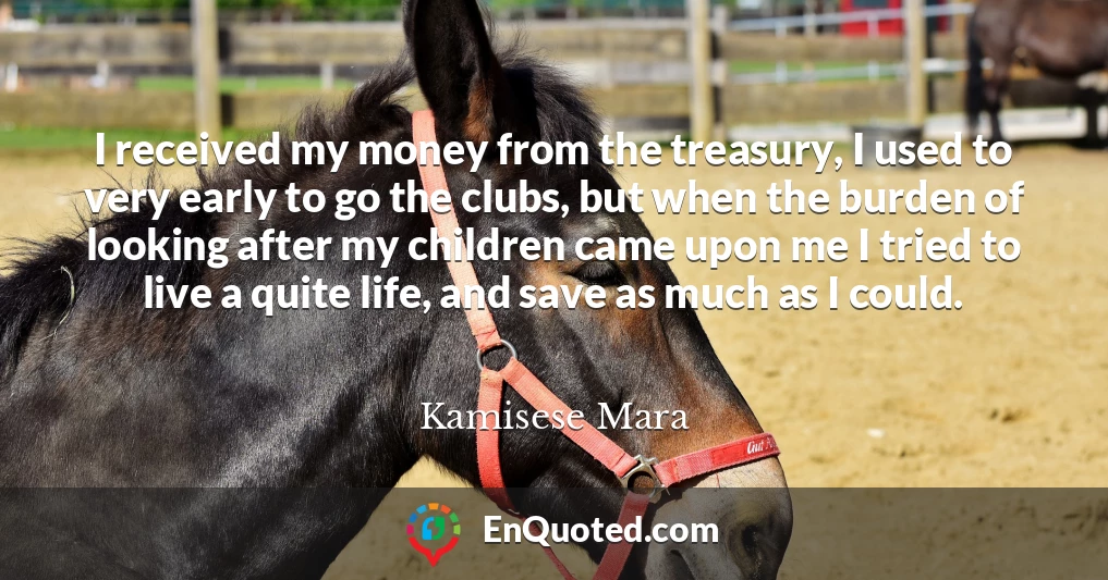 I received my money from the treasury, I used to very early to go the clubs, but when the burden of looking after my children came upon me I tried to live a quite life, and save as much as I could.