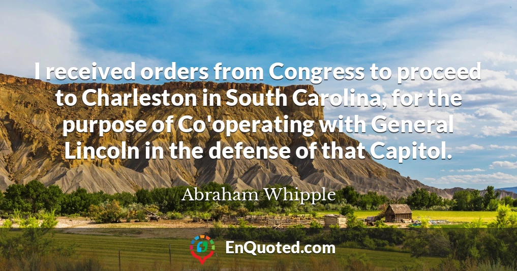 I received orders from Congress to proceed to Charleston in South Carolina, for the purpose of Co'operating with General Lincoln in the defense of that Capitol.