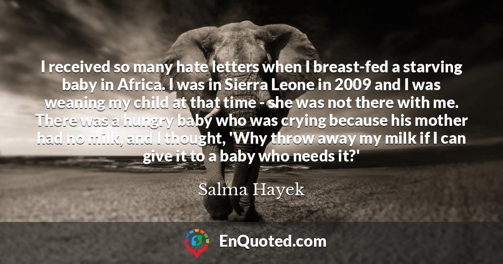 I received so many hate letters when I breast-fed a starving baby in Africa. I was in Sierra Leone in 2009 and I was weaning my child at that time - she was not there with me. There was a hungry baby who was crying because his mother had no milk, and I thought, 'Why throw away my milk if I can give it to a baby who needs it?'