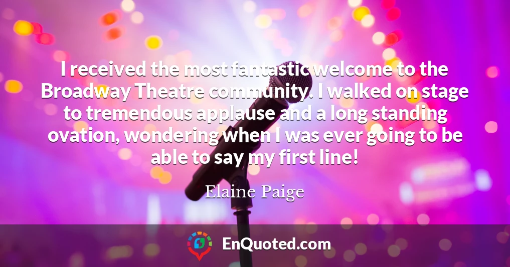 I received the most fantastic welcome to the Broadway Theatre community. I walked on stage to tremendous applause and a long standing ovation, wondering when I was ever going to be able to say my first line!