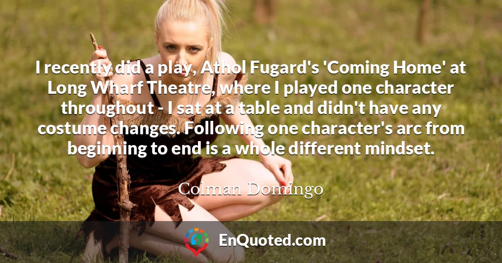 I recently did a play, Athol Fugard's 'Coming Home' at Long Wharf Theatre, where I played one character throughout - I sat at a table and didn't have any costume changes. Following one character's arc from beginning to end is a whole different mindset.